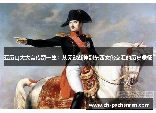 亚历山大大帝传奇一生:从无敌战神到东西文化交汇的历史象征 亚历山大大帝传奇一生:从无敌战神到东西文化交汇的历史象征