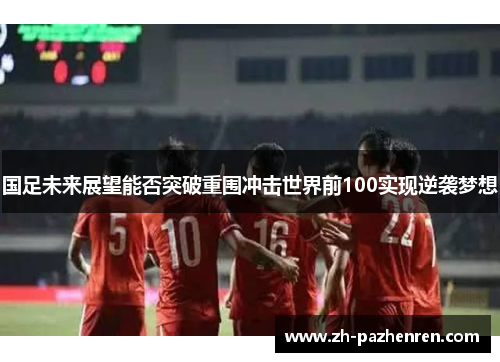 国足未来展望能否突破重围冲击世界前100实现逆袭梦想 国足未来展望能否突破重围冲击世界前100实现逆袭梦想