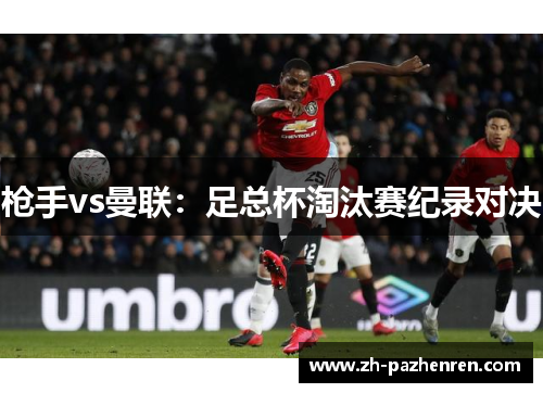 枪手vs曼联:足总杯淘汰赛纪录对决 枪手vs曼联:足总杯淘汰赛纪录对决