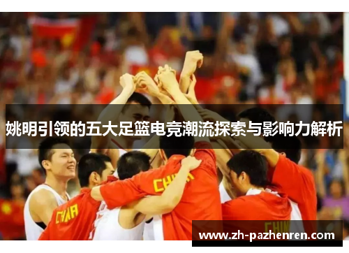 姚明引领的五大足篮电竞潮流探索与影响力解析 姚明引领的五大足篮电竞潮流探索与影响力解析