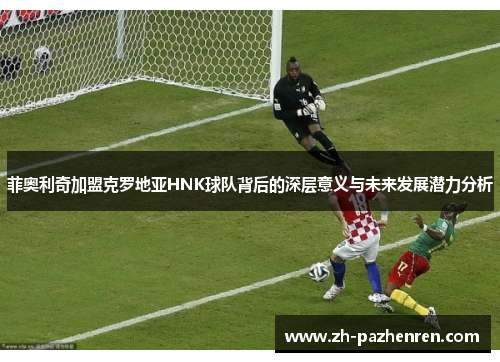 菲奥利奇加盟克罗地亚HNK球队背后的深层意义与未来发展潜力分析 菲奥利奇加盟克罗地亚HNK球队背后的深层意义与未来发展潜力分析